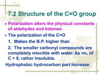  Polarization alters the physical constants
of aldehydes and ketones
 The polarization of the C=O
1. Makes the B.P. higher than
2. The smaller carbonyl compounds are
completely miscible with water. As no. of
C > 6, rather insoluble.
Hydrophobic hydrocarbon part increase
7.2 Structure of the C=O group
 