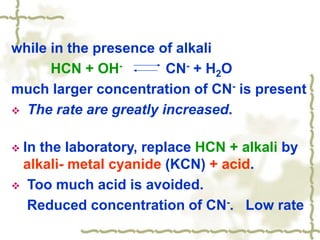 while in the presence of alkali
HCN + OH- CN- + H2O
much larger concentration of CN- is present
 The rate are greatly increased.
 In the laboratory, replace HCN + alkali by
alkali- metal cyanide (KCN) + acid.
 Too much acid is avoided.
Reduced concentration of CN-. Low rate
 