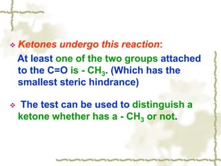  Ketones undergo this reaction:
At least one of the two groups attached
to the C=O is - CH3. (Which has the
smallest steric hindrance)
 The test can be used to distinguish a
ketone whether has a - CH3 or not.
 