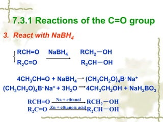 3. React with NaBH4
RCH=O NaBH4 RCH2－OH
R2C=O R2CH－OH
4CH3CH=O + NaBH4 (CH3CH2O)4B- Na+
(CH3CH2O)4B- Na+ + 3H2O 4CH3CH2OH + NaH2BO3
7.3.1 Reactions of the C=O group
RCH=O RCH2－OH
R2C=O R2CH－OH
Na + ethanol
Zn + ethanoic acid
 