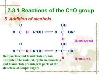 5. Addition of alcohols
7.3.1 Reactions of the C=O group
O OH
R－C－H + R’OH R－C－OR’
H
O OH
R－C－R + R’OH R－C－OR’
R
Hemiacetal
Hemiketal
Hemiacetals and hemiketals are too
unstable to be isolated, cyclic hemiacetals
and hemiketals are integral parts of the
structure of simple sugars
 