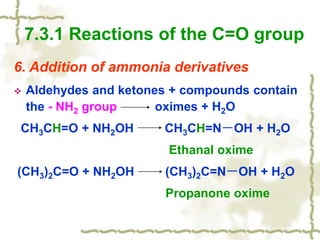 6. Addition of ammonia derivatives
 Aldehydes and ketones + compounds contain
the - NH2 group oximes + H2O
CH3CH=O + NH2OH CH3CH=N－OH + H2O
Ethanal oxime
(CH3)2C=O + NH2OH (CH3)2C=N－OH + H2O
Propanone oxime
7.3.1 Reactions of the C=O group
 