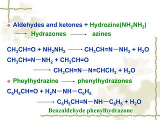  Aldehydes and ketones + Hydrozine(NH2NH2)
Hydrazones azines
CH3CH=O + NH2NH2 CH3CH=N－NH2 + H2O
CH3CH=N－NH2 + CH3CH=O
CH3CH=N－N=CHCH3 + H2O
 Pheylhydrazine phenylhydrazones
C6H5CH=O + H2N－NH－C6H5
C6H5CH=N－NH－C6H5 + H2O
Benzaldehyde phenylhydrazone
 