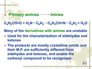  Primary amines imines
C6H5CH=O + H2N－C6H5 C6H5CH=N－C6H5 + H2O
Many of the derivatives with amines are unstable
 Used for the characterisation of aldehydes and
ketones
 The products are mostly crystalline solids and
their M.P. are sufficiently different from
aldehydes and ketones, and enable the
carbonyl compound to be recognized.
 