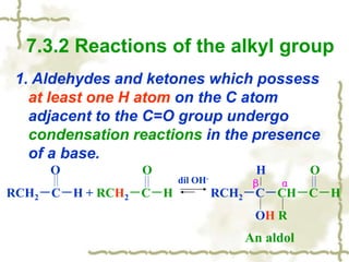 7.3.2 Reactions of the alkyl group
1. Aldehydes and ketones which possess
at least one H atom on the C atom
adjacent to the C=O group undergo
condensation reactions in the presence
of a base.
O O H O
RCH2－C－H + RCH2－C－H RCH2－C－CH－C－H
OH R
dil OH-
β α
An aldol
 