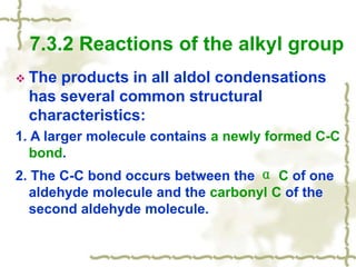  The products in all aldol condensations
has several common structural
characteristics:
1. A larger molecule contains a newly formed C-C
bond.
2. The C-C bond occurs between the α C of one
aldehyde molecule and the carbonyl C of the
second aldehyde molecule.
7.3.2 Reactions of the alkyl group
 