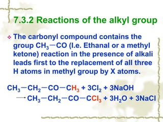  The carbonyl compound contains the
group CH3－CO (I.e. Ethanal or a methyl
ketone) reaction in the presence of alkali
leads first to the replacement of all three
H atoms in methyl group by X atoms.
CH3－CH2－CO－CH3 + 3Cl2 + 3NaOH
CH3－CH2－CO－CCl3 + 3H2O + 3NaCl
7.3.2 Reactions of the alkyl group
 