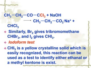 CH3－CH2－CO－CCl3 + NaOH
CH3－CH2－CO2
-Na+ +
CHCl3
 Similarly, Br2 gives tribromomethane
CHBr3, and I2 gives CHI3.
 Iodoform test
 CHI3 is a yellow crystalline solid which is
easily recognized, this reaction can be
used as a test to identify either ethanal or
a methyl kentone is exist.
 