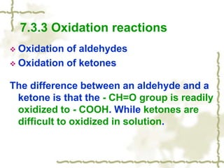 7.3.3 Oxidation reactions
 Oxidation of aldehydes
 Oxidation of ketones
The difference between an aldehyde and a
ketone is that the - CH=O group is readily
oxidized to - COOH. While ketones are
difficult to oxidized in solution.
 