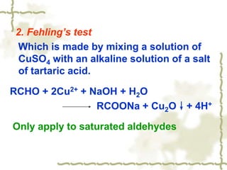 2. Fehling’s test
Which is made by mixing a solution of
CuSO4 with an alkaline solution of a salt
of tartaric acid.
RCHO + 2Cu2+ + NaOH + H2O
RCOONa + Cu2O↓+ 4H+
Only apply to saturated aldehydes
 