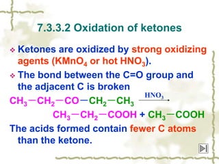  Ketones are oxidized by strong oxidizing
agents (KMnO4 or hot HNO3).
 The bond between the C=O group and
the adjacent C is broken
CH3－CH2－CO－CH2－CH3
CH3－CH2－COOH + CH3－COOH
The acids formed contain fewer C atoms
than the ketone.
7.3.3.2 Oxidation of ketones
HNO3
 