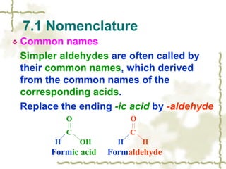 7.1 Nomenclature
 Common names
Simpler aldehydes are often called by
their common names, which derived
from the common names of the
corresponding acids.
Replace the ending -ic acid by -aldehyde
O O
C C
H OH H H
Formic acid Formaldehyde
 
