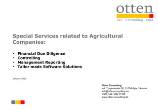 Special Services related to Agricultural
Companies:

•   Financial Due Diligence
•   Controlling
•   Management Reporting
•   Tailor made Software Solutions


January 2013


                                     Otten Consulting
                                     vul. Turgenevska 38, 01054 Kyiv, Ukraine
                                     info@otten-consulting.de
                                     +380 / 44 / 492 77 08
                                     www.otten-consulting.de
 