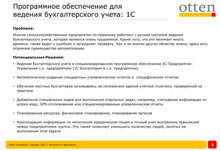 Программное обеспечение для
   ведения бухгалтерского учета: 1С
   Проблема:
   Многие сельскохозяйственные предприятия по-прежнему работают с ручной системой ведения
   бухгалтерского учета, которая является очень трудоемкой. Кроме того, что это занимает много
   времени, также ведет к ошибкам и затрудняет проверку. Как и во многих других областях жизни, здесь есть
   огромные преимущества автоматизации.

   Потенциальные Решения:
   • Ведение бухгалтерского учета в специализированном программном обеспечении 1С Предприятие:
     Управление с.х. предприятием (1С Бухгалтерия в с.х. предприятии)

   • Автоматическое создание стандартных управленческих отчетов и специфических отчетов

   • Обучение местных бухгалтеров основываясь на положениях единой учетной политики, проверенной на
     практике

   • Добавление специальных кодов для выполнения отдельных задач, например, считывание информации по
     штрих-коду, GPS-отслеживание или специализированные управленческие отчеты

   • Планирование ресурсов, финансовое планирование, планирование запасов

   • Консолидация информации по нескольким юридическим лицам и точный учет внутренних трансакций
     между предприятиями группы. Это также позволяет уменьшить количество людей, занятых на
     выполнении этой задачи


Otten Consulting | January 2013 | Services For Agriculture                                                   5
 