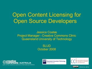 Open Content Licensing for Open Source Developers  Jessica Coates Project Manager - Creative Commons Clinic Queensland University of Technology SLUD October 2008 AUSTRALIA part of the Creative Commons international initiative CRICOS No. 00213J   