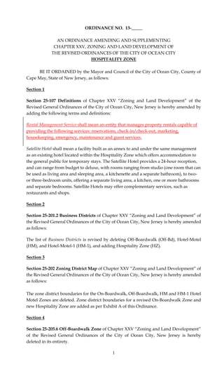 1
ORDINANCE NO. 13-_____
AN ORDINANCE AMENDING AND SUPPLEMENTING
CHAPTER XXV, ZONING AND LAND DEVELOPMENT OF
THE REVISED ORDINANCES OF THE CITY OF OCEAN CITY
HOSPITALITY ZONE
BE IT ORDAINED by the Mayor and Council of the City of Ocean City, County of
Cape May, State of New Jersey, as follows:
Section 1
Section 25-107 Definitions of Chapter XXV “Zoning and Land Development” of the
Revised General Ordinances of the City of Ocean City, New Jersey is hereby amended by
adding the following terms and definitions:
Rental Management Service shall mean an entity that manages property rentals capable of
providing the following services: reservations, check-in/check-out, marketing,
housekeeping, emergency, maintenance and guest services.
Satellite Hotel shall mean a facility built as an annex to and under the same management
as an existing hotel located within the Hospitality Zone which offers accommodation to
the general public for temporary stays. The Satellite Hotel provides a 24-hour reception,
and can range from budget to deluxe, with rooms ranging from studio (one room that can
be used as living area and sleeping area, a kitchenette and a separate bathroom), to two-
or three-bedroom units, offering a separate living area, a kitchen, one or more bathrooms
and separate bedrooms. Satellite Hotels may offer complementary services, such as
restaurants and shops.
Section 2
Section 25-201.2 Business Districts of Chapter XXV “Zoning and Land Development” of
the Revised General Ordinances of the City of Ocean City, New Jersey is hereby amended
as follows:
The list of Business Districts is revised by deleting Off-Boardwalk (Off-Bd), Hotel-Motel
(HM), and Hotel-Motel-1 (HM-1), and adding Hospitality Zone (HZ).
Section 3
Section 25-202 Zoning District Map of Chapter XXV “Zoning and Land Development” of
the Revised General Ordinances of the City of Ocean City, New Jersey is hereby amended
as follows:
The zone district boundaries for the On-Boardwalk, Off-Boardwalk, HM and HM-1 Hotel
Motel Zones are deleted. Zone district boundaries for a revised On-Boardwalk Zone and
new Hospitality Zone are added as per Exhibit A of this Ordinance.
Section 4
Section 25-205.6 Off-Boardwalk Zone of Chapter XXV “Zoning and Land Development”
of the Revised General Ordinances of the City of Ocean City, New Jersey is hereby
deleted in its entirety.
 