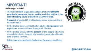 IMPORTANT!
Before I get started…
• The World Health Organization states that over 800,000
people die every year due to suicide, and that suicide is the
second leading cause of death in 15-29-year-olds.
• 5 percent of adults (18 or older) experience a mental illness
in any one year
• In the United States, almost half of adults (46.4 percent) will
experience a mental illness during their lifetime.
• In the United States, only 41 percent of the people who had a
mental disorder in the past year received professional health
care or other services.
• https://www.mentalhealthhackers.org/resources-and-links/
 