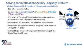 ME: Evan Francen, CEO & Founder of FRSecure and SecurityStudio
I do a lot of security stuff…
• Co-inventor of SecurityStudio®, S²Score, S²Org, S²Vendor,
S²Team, and S²Me
• 25+ years of “practical” information security experience
(started as a Cisco Engineer in the early 90s)
• Worked as CISO and vCISO for hundreds of companies.
• Developed the FRSecure Mentor Program; six students in
2010/500+ in 2018
• Advised legal counsel in very public breaches (Target, Blue
Cross/Blue Shield, etc.)
Solving our Information Security Language Problem
AKA: The “Truth”
 
