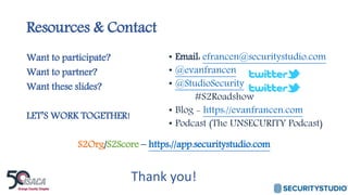 Resources & Contact
Want to participate?
Want to partner?
Want these slides?
LET’S WORK TOGETHER!
S2Org/S2Score – https://app.securitystudio.com
• Email: efrancen@securitystudio.com
• @evanfrancen
• @StudioSecurity
#S2Roadshow
• Blog - https://evanfrancen.com
• Podcast (The UNSECURITY Podcast)
Thank you!
 