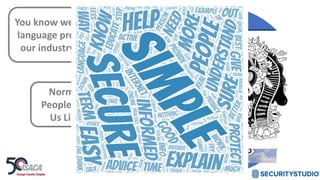 You know we have an
language problem in
our industry, right?
Normal
People See
Us Like
AI
Blockchain
Penetration Test
Vulnerability
Management
NIST CSF
RiskRisk
Management
Containers
Incident
Management
Cyber
Insurance
Threats
Maturity
Assessment
Malware
Security
Cryptography
Breach
APT
 