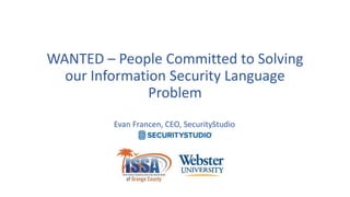 WANTED – People Committed to Solving
our Information Security Language
Problem
Evan Francen, CEO, SecurityStudio
 