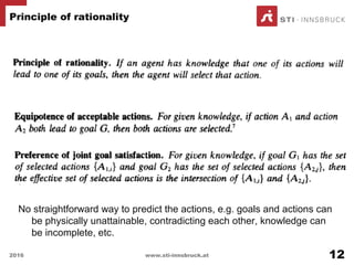No straightforward way to predict the actions, e.g. goals and actions can
be physically unattainable, contradicting each other, knowledge can
be incomplete, etc.
Principle of rationality
2016 www.sti-innsbruck.at 12
 