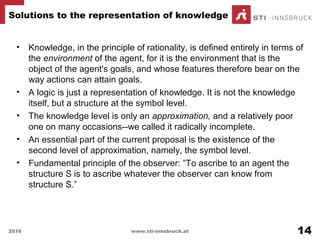 • Knowledge, in the principle of rationality, is defined entirely in terms of
the environment of the agent, for it is the environment that is the
object of the agent's goals, and whose features therefore bear on the
way actions can attain goals.
• A logic is just a representation of knowledge. It is not the knowledge
itself, but a structure at the symbol level.
• The knowledge level is only an approximation, and a relatively poor
one on many occasions--we called it radically incomplete.
• An essential part of the current proposal is the existence of the
second level of approximation, namely, the symbol level.
• Fundamental principle of the observer: “To ascribe to an agent the
structure S is to ascribe whatever the observer can know from
structure S.”
Solutions to the representation of knowledge
2016 www.sti-innsbruck.at 14
 