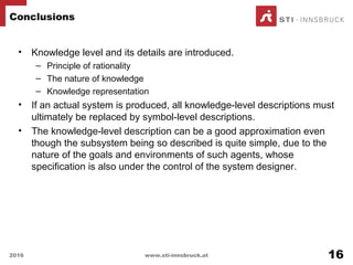 • Knowledge level and its details are introduced.
– Principle of rationality
– The nature of knowledge
– Knowledge representation
• If an actual system is produced, all knowledge-level descriptions must
ultimately be replaced by symbol-level descriptions.
• The knowledge-level description can be a good approximation even
though the subsystem being so described is quite simple, due to the
nature of the goals and environments of such agents, whose
specification is also under the control of the system designer.
Conclusions
2016 www.sti-innsbruck.at 16
 