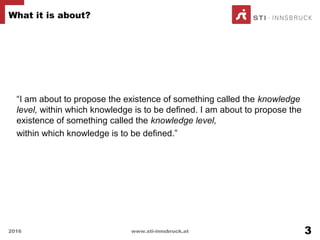 “I am about to propose the existence of something called the knowledge
level, within which knowledge is to be defined. I am about to propose the
existence of something called the knowledge level,
within which knowledge is to be defined.”
What it is about?
2016 www.sti-innsbruck.at 3
 
