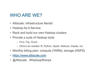 WHO ARE WE? 
• Altiscale: Infrastructure Nerds! 
• Hadoop As A Service 
• Rack and build our own Hadoop clusters 
• Provide a suite of Hadoop tools 
o Hive, Pig, Oozie 
o Others as needed: R, Python, Spark, Mahout, Impala, etc. 
• Monthly billing plan: compute (YARN), storage (HDFS) 
• https://www.altiscale.com 
• @Altiscale #HadoopSherpa 
 
