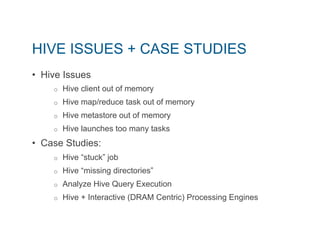 HIVE ISSUES + CASE STUDIES 
• Hive Issues 
o Hive client out of memory 
o Hive map/reduce task out of memory 
o Hive metastore out of memory 
o Hive launches too many tasks 
• Case Studies: 
o Hive “stuck” job 
o Hive “missing directories” 
o Analyze Hive Query Execution 
o Hive + Interactive (DRAM Centric) Processing Engines 
 