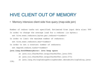 HIVE CLIENT OUT OF MEMORY 
• Memory intensive client side hive query (map-side join) 
Number of reduce tasks not specified. Estimated from input data size: 999" 
In order to change the average load for a reducer (in bytes):" 
set hive.exec.reducers.bytes.per.reducer=<number>" 
In order to limit the maximum number of reducers:" 
set hive.exec.reducers.max=<number>" 
In order to set a constant number of reducers:" 
set mapred.reduce.tasks=<number>" 
java.lang.OutOfMemoryError: Java heap space! 
at java.nio.CharBuffer.wrap(CharBuffer.java:350)" 
at java.nio.CharBuffer.wrap(CharBuffer.java:373)" 
at java.lang.StringCoding$StringDecoder.decode(StringCoding.java: 
138)" 
 