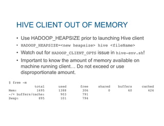 HIVE CLIENT OUT OF MEMORY 
• Use HADOOP_HEAPSIZE prior to launching Hive client 
• HADOOP_HEAPSIZE=<new heapsize> hive <fileName>" 
• Watch out for HADOOP_CLIENT_OPTS issue in hive-env.sh! 
• Important to know the amount of memory available on 
machine running client… Do not exceed or use 
disproportionate amount. 
$ free -m" 
total used free shared buffers cached" 
Mem: 1695 1388 306 0 60 424" 
-/+ buffers/cache: 903 791" 
Swap: 895 101 794" 
!! 
 