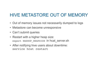 HIVE METASTORE OUT OF MEMORY 
• Out of memory issues not necessarily dumped to logs 
• Metastore can become unresponsive 
• Can’t submit queries 
• Restart with a higher heap size: 
export HADOOP_HEAPSIZE in hcat_server.sh 
• After notifying hive users about downtime: 
service hcat restart" 
 