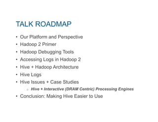TALK ROADMAP 
• Our Platform and Perspective 
• Hadoop 2 Primer 
• Hadoop Debugging Tools 
• Accessing Logs in Hadoop 2 
• Hive + Hadoop Architecture 
• Hive Logs 
• Hive Issues + Case Studies 
o Hive + Interactive (DRAM Centric) Processing Engines 
• Conclusion: Making Hive Easier to Use 
 