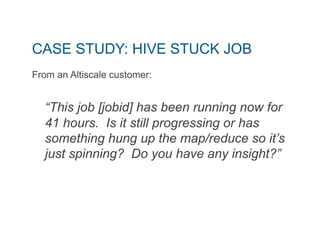 CASE STUDY: HIVE STUCK JOB 
From an Altiscale customer: 
“This job [jobid] has been running now for 
41 hours. Is it still progressing or has 
something hung up the map/reduce so it’s 
just spinning? Do you have any insight?” 
 