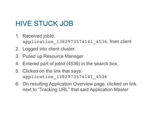 HIVE STUCK JOB 
1. Received jobId, 
application_1382973574141_4536, from client 
2. Logged into client cluster. 
3. Pulled up Resource Manager 
4. Entered part of jobId (4536) in the search box. 
5. Clicked on the link that says: 
application_1382973574141_4536" 
6. On resulting Application Overview page, clicked on link 
next to “Tracking URL” that said Application Master 
 