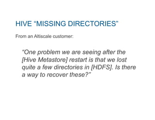 HIVE “MISSING DIRECTORIES” 
From an Altiscale customer: 
“One problem we are seeing after the 
[Hive Metastore] restart is that we lost 
quite a few directories in [HDFS]. Is there 
a way to recover these?” 
 