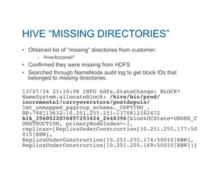 HIVE “MISSING DIRECTORIES” 
• Obtained list of “missing” directories from customer: 
o /hive/biz/prod/* 
• Confirmed they were missing from HDFS 
• Searched through NameNode audit log to get block IDs that 
belonged to missing directories. 
13/07/24 21:10:08 INFO hdfs.StateChange: BLOCK* 
NameSystem.allocateBlock: /hive/biz/prod/ 
incremental/carryoverstore/postdepuis/ 
lmt_unmapped_pggroup_schema._COPYING_. 
BP-798113632-10.251.255.251-1370812162472 
blk_3560522076897293424_2448396{blockUCState=UNDER_C 
ONSTRUCTION, primaryNodeIndex=-1, 
replicas=[ReplicaUnderConstruction[10.251.255.177:50 
010|RBW], 
ReplicaUnderConstruction[10.251.255.174:50010|RBW], 
ReplicaUnderConstruction[10.251.255.169:50010|RBW]]}" 
 