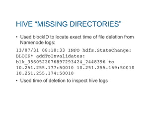 HIVE “MISSING DIRECTORIES” 
• Used blockID to locate exact time of file deletion from 
Namenode logs: 
13/07/31 08:10:33 INFO hdfs.StateChange: 
BLOCK* addToInvalidates: 
blk_3560522076897293424_2448396 to 
10.251.255.177:50010 10.251.255.169:50010 
10.251.255.174:50010 " 
• Used time of deletion to inspect hive logs 
 
