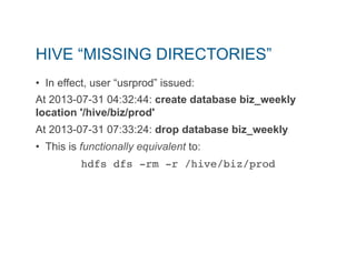 HIVE “MISSING DIRECTORIES” 
• In effect, user “usrprod” issued: 
At 2013-07-31 04:32:44: create database biz_weekly 
location '/hive/biz/prod' 
At 2013-07-31 07:33:24: drop database biz_weekly 
• This is functionally equivalent to: 
hdfs dfs -rm -r /hive/biz/prod" 
 