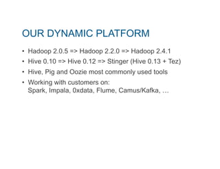 OUR DYNAMIC PLATFORM 
• Hadoop 2.0.5 => Hadoop 2.2.0 => Hadoop 2.4.1 
• Hive 0.10 => Hive 0.12 => Stinger (Hive 0.13 + Tez) 
• Hive, Pig and Oozie most commonly used tools 
• Working with customers on: 
Spark, Impala, 0xdata, Flume, Camus/Kafka, … 
 