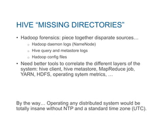 HIVE “MISSING DIRECTORIES” 
• Hadoop forensics: piece together disparate sources… 
o Hadoop daemon logs (NameNode) 
o Hive query and metastore logs 
o Hadoop config files 
• Need better tools to correlate the different layers of the 
system: hive client, hive metastore, MapReduce job, 
YARN, HDFS, operating sytem metrics, … 
By the way… Operating any distributed system would be 
totally insane without NTP and a standard time zone (UTC). 
 