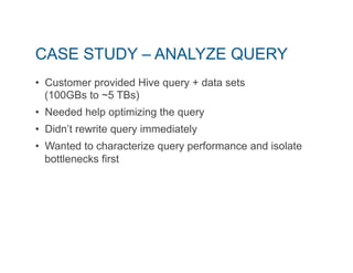 CASE STUDY – ANALYZE QUERY 
• Customer provided Hive query + data sets 
(100GBs to ~5 TBs) 
• Needed help optimizing the query 
• Didn’t rewrite query immediately 
• Wanted to characterize query performance and isolate 
bottlenecks first 
 