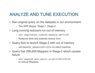 ANALYZE AND TUNE EXECUTION 
• Ran original query on the datasets in our environment: 
o Two M/R Stages: Stage-1, Stage-2 
• Long running reducers run out of memory 
o set mapreduce.reduce.memory.mb=5120" 
o Reduces slots and extends reduce time 
• Query fails to launch Stage-2 with out of memory 
o set HADOOP_HEAPSIZE=1024 on client machine 
• Query has 250,000 Mappers in Stage-2 which causes 
failure 
o set mapred.max.split.size=5368709120 
to reduce Mappers 
 