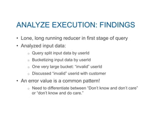 ANALYZE EXECUTION: FINDINGS 
• Lone, long running reducer in first stage of query 
• Analyzed input data: 
o Query split input data by userId 
o Bucketizing input data by userId 
o One very large bucket: “invalid” userId 
o Discussed “invalid” userid with customer 
• An error value is a common pattern! 
o Need to differentiate between “Don’t know and don’t care” 
or “don’t know and do care.” 
 