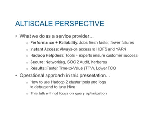 ALTISCALE PERSPECTIVE 
• What we do as a service provider… 
o Performance + Reliability: Jobs finish faster, fewer failures 
o Instant Access: Always-on access to HDFS and YARN 
o Hadoop Helpdesk: Tools + experts ensure customer success 
o Secure: Networking, SOC 2 Audit, Kerberos 
o Results: Faster Time-to-Value (TTV), Lower TCO 
• Operational approach in this presentation… 
o How to use Hadoop 2 cluster tools and logs 
to debug and to tune Hive 
o This talk will not focus on query optimization 
 
