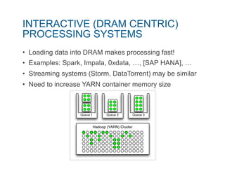 INTERACTIVE (DRAM CENTRIC) 
PROCESSING SYSTEMS 
• Loading data into DRAM makes processing fast! 
• Examples: Spark, Impala, 0xdata, …, [SAP HANA], … 
• Streaming systems (Storm, DataTorrent) may be similar 
• Need to increase YARN container memory size 
 