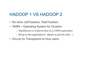 HADOOP 1 VS HADOOP 2 
• No more JobTrackers, TaskTrackers 
• YARN ~ Operating System for Clusters 
o MapReduce is implemented as a YARN application 
o Bring on the applications! (Spark is just the start…) 
• Should be Transparent to Hive users 
 