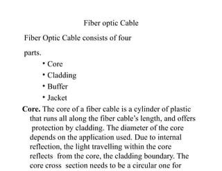 Fiber optic Cable
Fiber Optic Cable consists of four
parts.
• Core
• Cladding
• Buffer
• Jacket
Core. The core of a fiber cable is a cylinder of plastic
that runs all along the fiber cable’s length, and offers
protection by cladding. The diameter of the core
depends on the application used. Due to internal
reflection, the light travelling within the core
reflects from the core, the cladding boundary. The
core cross section needs to be a circular one for
 